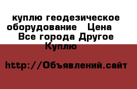 куплю геодезическое оборудование › Цена ­ - - Все города Другое » Куплю   